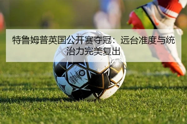 特鲁姆普英国公开赛夺冠：远台准度与统治力完美复出